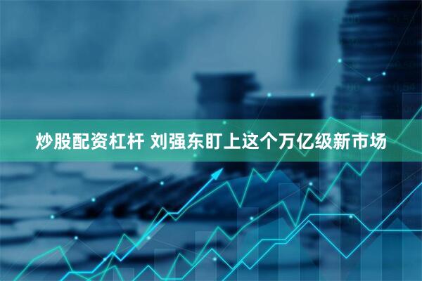 炒股配资杠杆 刘强东盯上这个万亿级新市场