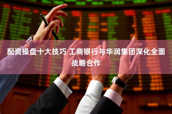 配资操盘十大技巧 工商银行与华润集团深化全面战略合作