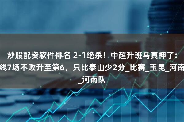 炒股配资软件排名 2-1绝杀！中超升班马真神了：双线7场不败升至第6，只比泰山少2分_比赛_玉昆_河南队