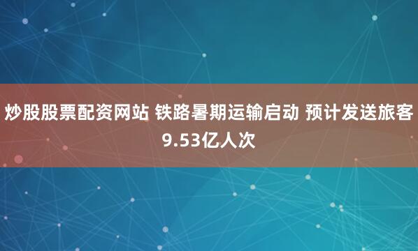炒股股票配资网站 铁路暑期运输启动 预计发送旅客9.53亿人次