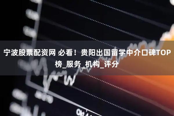 宁波股票配资网 必看！贵阳出国留学中介口碑TOP榜_服务_机构_评分