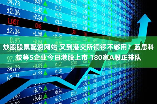 炒股股票配资网站 又到港交所铜锣不够用？蓝思科技等5企业今日港股上市 180家A股正排队