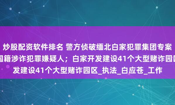 炒股配资软件排名 警方侦破缅北白家犯罪集团专案，抓获5.7万余名中国籍涉诈犯罪嫌疑人；白家开发建设41个大型赌诈园区_执法_白应苍_工作