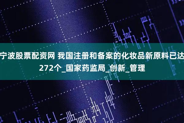 宁波股票配资网 我国注册和备案的化妆品新原料已达272个_国家药监局_创新_管理