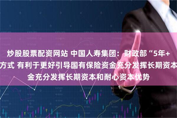 炒股股票配资网站 中国人寿集团：财政部“5年+3年+当年”考核方式 有利于更好引导国有保险资金充分发挥长期资本和耐心资本优势