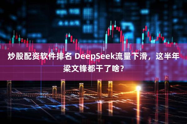 炒股配资软件排名 DeepSeek流量下滑，这半年梁文锋都干了啥？