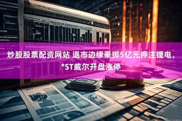 炒股股票配资网站 退市边缘豪掷5亿元押注锂电，*ST威尔开盘涨停
