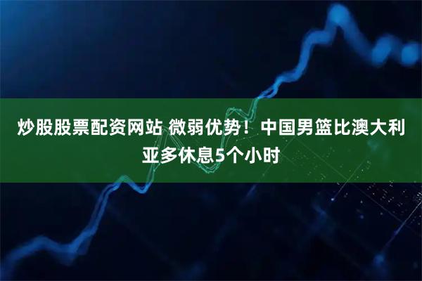 炒股股票配资网站 微弱优势！中国男篮比澳大利亚多休息5个小时