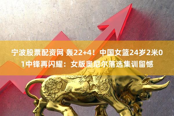 宁波股票配资网 轰22+4！中国女篮24岁2米01中锋再闪耀：女版奥尼尔落选集训留憾