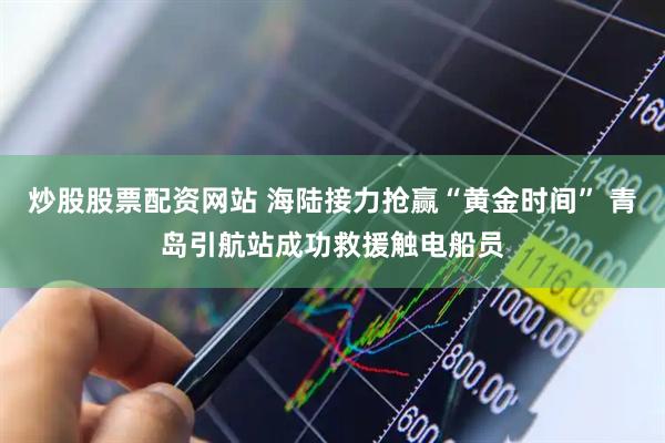炒股股票配资网站 海陆接力抢赢“黄金时间” 青岛引航站成功救援触电船员