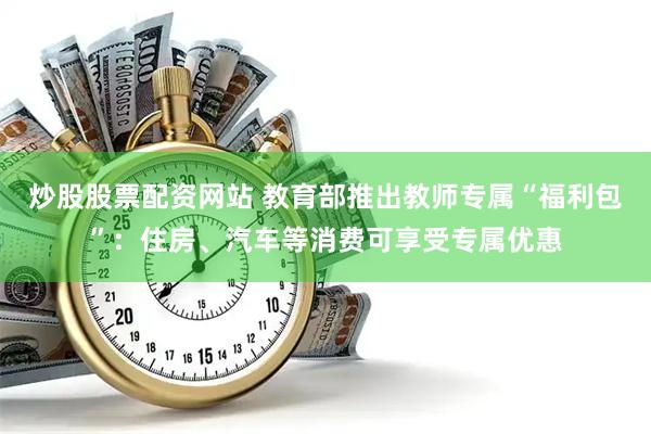 炒股股票配资网站 教育部推出教师专属“福利包”：住房、汽车等消费可享受专属优惠