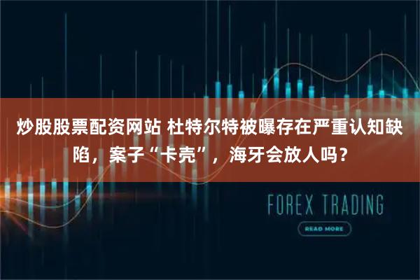 炒股股票配资网站 杜特尔特被曝存在严重认知缺陷，案子“卡壳”，海牙会放人吗？
