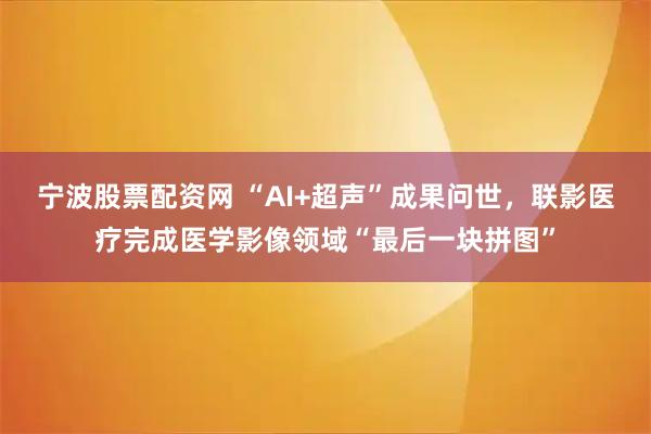 宁波股票配资网 “AI+超声”成果问世，联影医疗完成医学影像领域“最后一块拼图”