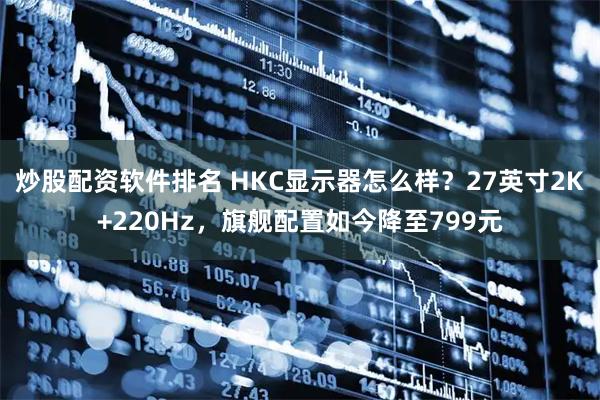炒股配资软件排名 HKC显示器怎么样？27英寸2K+220Hz，旗舰配置如今降至799元