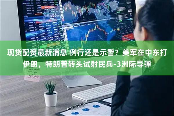 现货配资最新消息 例行还是示警？美军在中东打伊朗，特朗普转头试射民兵-3洲际导弹